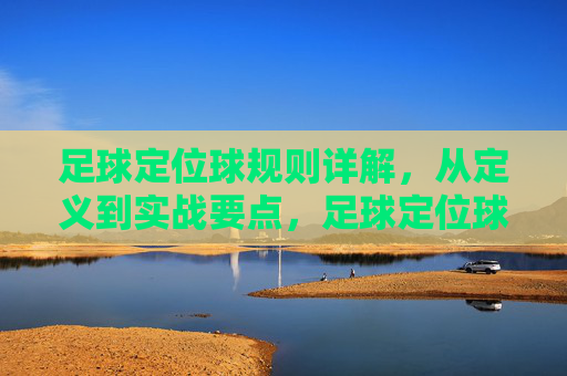 足球定位球规则详解，从定义到实战要点，足球定位球规则详解，从定义到实战要点