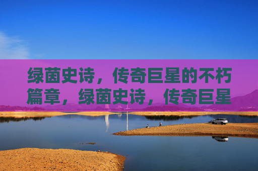 绿茵史诗，传奇巨星的不朽篇章，绿茵史诗，传奇巨星的不朽篇章