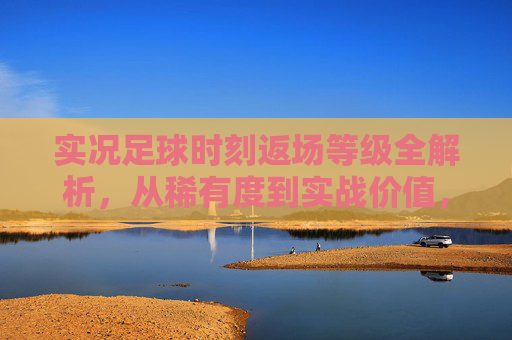 实况足球时刻返场等级全解析，从稀有度到实战价值，你的下一张神卡该如何选？实况足球时刻返场等级全解析，从稀有度到实战价值，神卡这样选