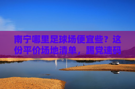 南宁哪里足球场便宜些？这份平价场地清单，踢党速码！南宁平价足球场清单，踢党速码！