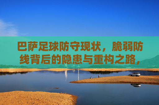 巴萨足球防守现状，脆弱防线背后的隐患与重构之路，巴萨防线，脆弱背后的隐患与重构之路