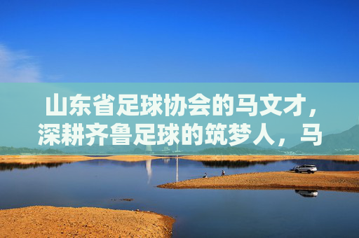 山东省足球协会的马文才，深耕齐鲁足球的筑梦人，马文才，深耕齐鲁足球的筑梦人