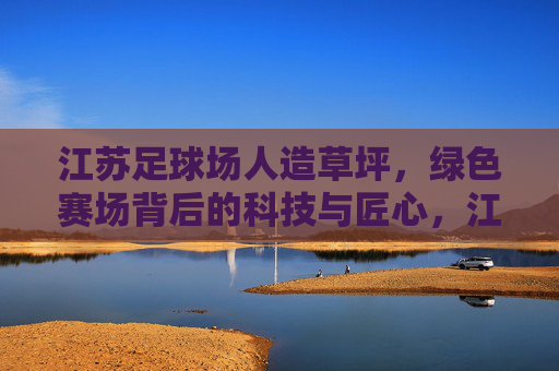 江苏足球场人造草坪，绿色赛场背后的科技与匠心，江苏足球场人造草坪，科技匠心筑就绿色赛场