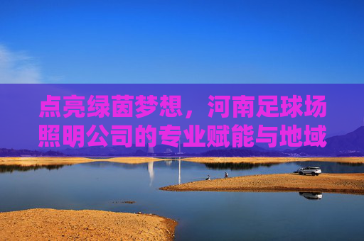 点亮绿茵梦想,河南足球场照明公司的专业赋能与地域担当,河南足球照明,点亮绿茵梦想的专业赋能与地域担当 点亮绿茵梦想,河南足球场照明公司的专业赋能与地域担当,河南足球照明,点亮绿茵梦想的专业赋能与地域担当