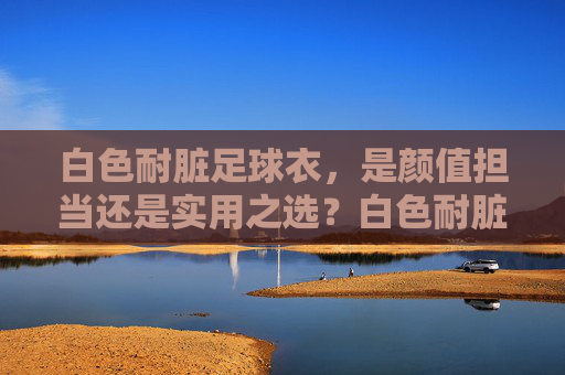 白色耐脏足球衣，是颜值担当还是实用之选？白色耐脏足球衣，颜值担当还是实用之选？
