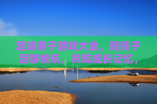 足球亲子游戏大全，陪孩子足够快乐，共筑成长记忆，足球亲子游戏，快乐陪伴，共筑成长记忆