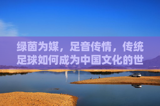 绿茵为媒，足音传情，传统足球如何成为中国文化的世界名片，传统足球，中国文化世界的绿茵名片