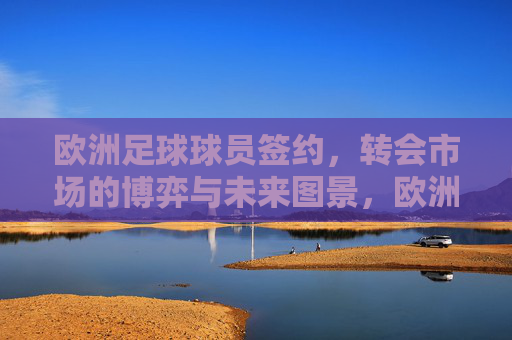 欧洲足球球员签约,转会市场的博弈与未来图景,欧洲足球转会市场的博弈与未来图景 欧洲足球球员签约,转会市场的博弈与未来图景,欧洲足球转会市场的博弈与未来图景