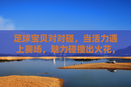 足球宝贝对对碰,当活力遇上赛场,魅力碰撞出火花,足球宝贝对对碰,活力赛场碰撞魅力火花 足球宝贝对对碰,当活力遇上赛场,魅力碰撞出火花,足球宝贝对对碰,活力赛场碰撞魅力火花