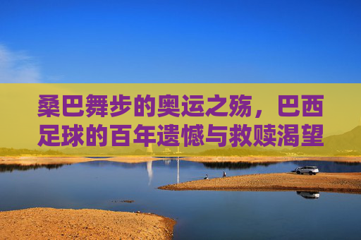 桑巴舞步的奥运之殇，巴西足球的百年遗憾与救赎渴望，桑巴舞步下的奥运之殇，巴西足球百年遗憾与救赎