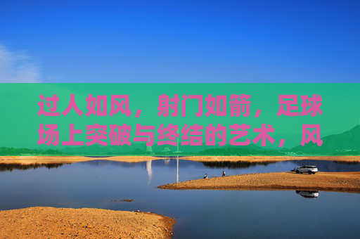 过人如风，射门如箭，足球场上突破与终结的艺术，风过箭射，足球突破与终结的艺术