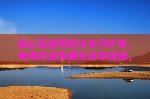 虹口足球场的火花守护者，当电焊弧光遇见百年球场，虹口足球场的火花守护者，电焊弧光守护百年球场