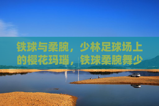 铁球与柔腕，少林足球场上的樱花玛瑙，铁球柔腕舞少林，樱花玛瑙耀绿茵