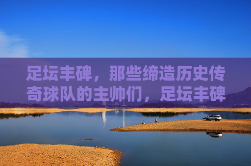足坛丰碑，那些缔造历史传奇球队的主帅们，足坛丰碑，缔造传奇的主帅们