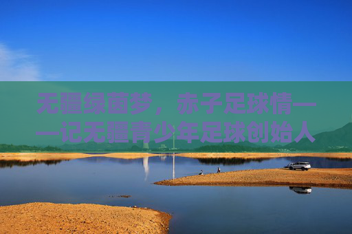 无疆绿茵梦，赤子足球情——记无疆青少年足球创始人张学军，张学军，以赤子足球情，筑无疆绿茵梦