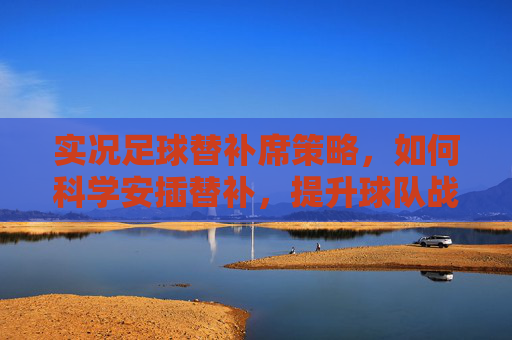 实况足球替补席策略，如何科学安插替补，提升球队战力，实况足球替补席，科学安插替补提升球队战力