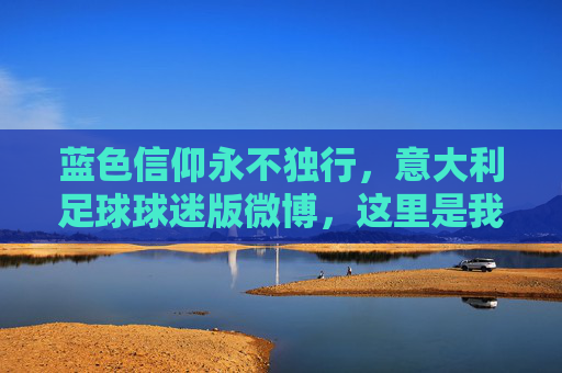 蓝色信仰永不独行,意大利足球球迷版微博,这里是我们的第12人主场,蓝色信仰,第12人主场,永不独行的球迷港湾 蓝色信仰永不独行,意大利足球球迷版微博,这里是我们的第12人主场,蓝色信仰,第12人主场,永不独行的球迷港湾