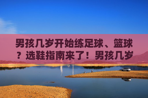 男孩几岁开始练足球、篮球?选鞋指南来了!男孩几岁开始练足球篮球?选鞋指南来了! 男孩几岁开始练足球、篮球?选鞋指南来了!男孩几岁开始练足球篮球?选鞋指南来了!