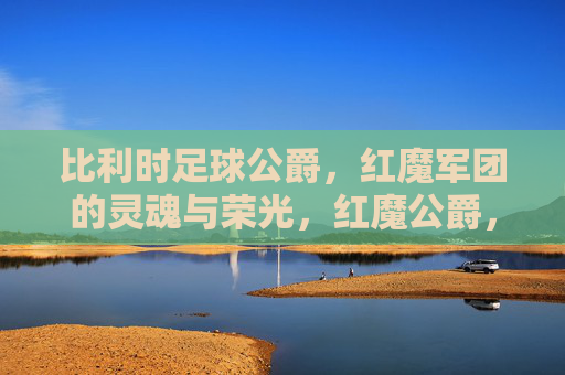 比利时足球公爵，红魔军团的灵魂与荣光，红魔公爵，比利时足球的灵魂与荣光