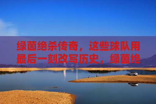 绿茵绝杀传奇，这些球队用最后一刻改写历史，绿茵绝杀传奇，球队最后一刻改写历史