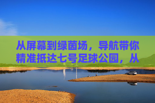 从屏幕到绿茵场，导航带你精准抵达七号足球公园，从屏幕到绿茵场，导航精准抵达七号足球公园