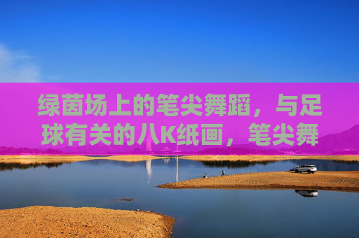 绿茵场上的笔尖舞蹈，与足球有关的八K纸画，笔尖舞绿茵，足球八K纸画