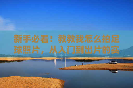 新手必看!教教我怎么拍足球照片,从入门到出片的实用技巧,新手必看,足球摄影入门到出片实用技巧 新手必看!教教我怎么拍足球照片,从入门到出片的实用技巧,新手必看,足球摄影入门到出片实用技巧