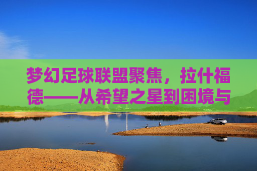梦幻足球联盟聚焦,拉什福德——从希望之星到困境与重生之路,拉什福德,希望之星的沉浮与重生 梦幻足球联盟聚焦,拉什福德——从希望之星到困境与重生之路,拉什福德,希望之星的沉浮与重生