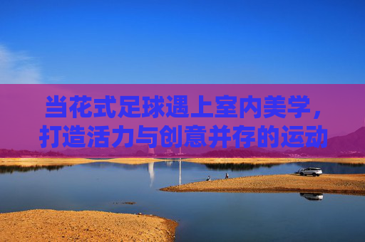 当花式足球遇上室内美学，打造活力与创意并存的运动空间，花式足球×室内美学，活力创意运动空间