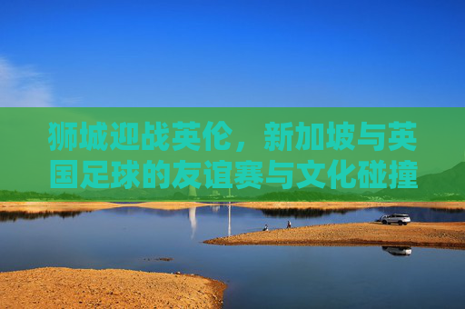 狮城迎战英伦，新加坡与英国足球的友谊赛与文化碰撞