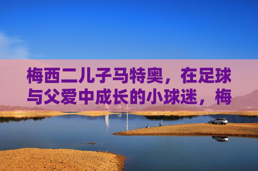 梅西二儿子马特奥,在足球与父爱中成长的小球迷,梅西二儿子马特奥,足球与父爱中成长的小球迷 梅西二儿子马特奥,在足球与父爱中成长的小球迷,梅西二儿子马特奥,足球与父爱中成长的小球迷