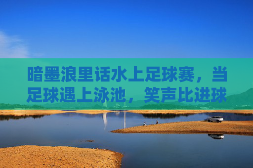 暗墨浪里话水上足球赛，当足球遇上泳池，笑声比进球多，泳池足球，笑声比进球多