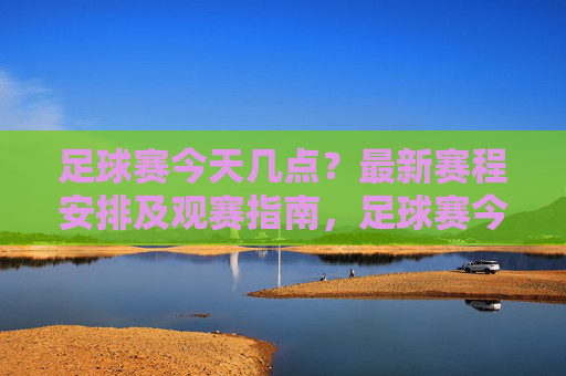 足球赛今天几点？最新赛程安排及观赛指南，足球赛今天几点？最新赛程安排及观赛指南