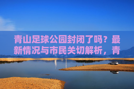 青山足球公园封闭了吗?最新情况与市民关切解析,青山足球公园封闭情况最新进展与市民关切解析 青山足球公园封闭了吗?最新情况与市民关切解析,青山足球公园封闭情况最新进展与市民关切解析
