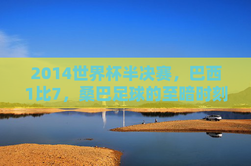 2014世界杯半决赛，巴西1比7，桑巴足球的至暗时刻，2014世界杯半决赛巴西1比7，桑巴足球的至暗时刻