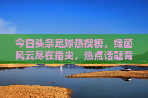 今日头条足球热搜榜，绿茵风云尽在指尖，热点话题背后的球迷狂欢，今日头条足球热搜，绿茵风云指尖触，球迷狂欢热点聚