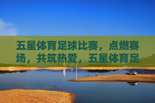 五星体育足球比赛，点燃赛场，共筑热爱，五星体育足球，点燃赛场，共筑热爱