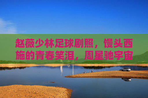 赵薇少林足球剧照，馒头西施的青春笑泪，周星驰宇宙里的人间烟火，赵薇少林足球，馒头西施的青春笑泪，周星驰宇宙里的人间烟火