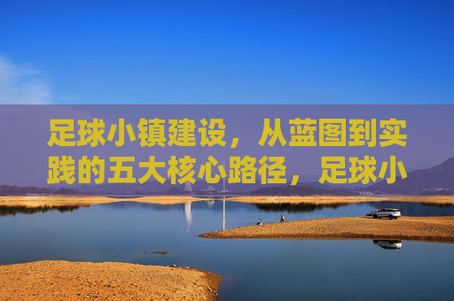 足球小镇建设，从蓝图到实践的五大核心路径，足球小镇建设蓝图落地的五大核心路径