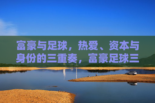 富豪与足球，热爱、资本与身份的三重奏，富豪足球三重奏，热爱、资本与身份的协奏