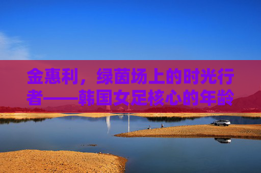 金惠利,绿茵场上的时光行者——韩国女足核心的年龄与坚守,金惠利,绿茵场时光行者,女足核心的年龄坚守 金惠利,绿茵场上的时光行者——韩国女足核心的年龄与坚守,金惠利,绿茵场时光行者,女足核心的年龄坚守