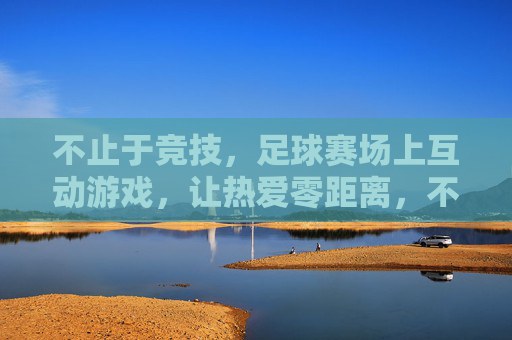 不止于竞技，足球赛场上互动游戏，让热爱零距离，不止竞技，互动游戏让足球热爱零距离
