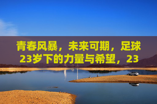 青春风暴，未来可期，足球23岁下的力量与希望，23岁青春风暴，足球的力量与希望