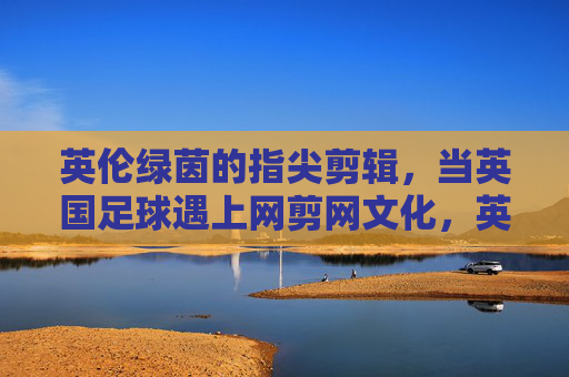 英伦绿茵的指尖剪辑，当英国足球遇上网剪网文化，英伦绿茵指尖剪辑，英国足球遇上网剪网文化