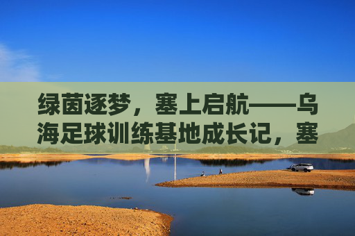 绿茵逐梦，塞上启航——乌海足球训练基地成长记，塞上绿茵逐梦路，乌海足球训练基地成长记