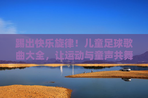 踢出快乐旋律！儿童足球歌曲大全，让运动与童声共舞，儿童足球歌曲，快乐旋律与童声共舞