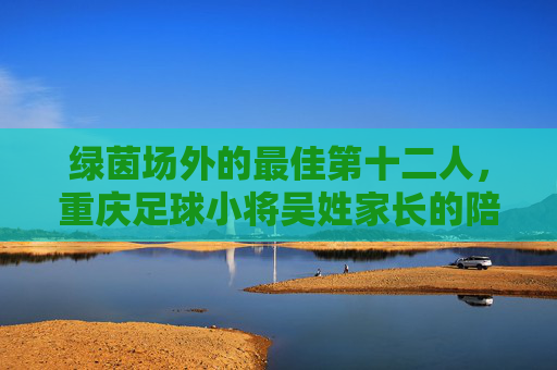绿茵场外的最佳第十二人,重庆足球小将吴姓家长的陪跑记,绿茵场外的最佳第十二人,重庆足球小将家长的陪跑记 绿茵场外的最佳第十二人,重庆足球小将吴姓家长的陪跑记,绿茵场外的最佳第十二人,重庆足球小将家长的陪跑记