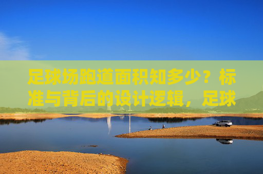 足球场跑道面积知多少？标准与背后的设计逻辑，足球场跑道面积的标准与设计逻辑
