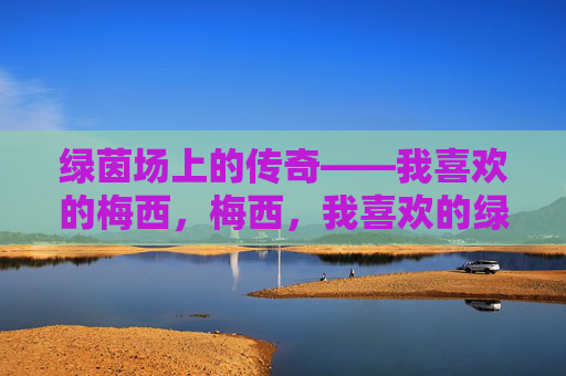 绿茵场上的传奇——我喜欢的梅西，梅西，我喜欢的绿茵传奇