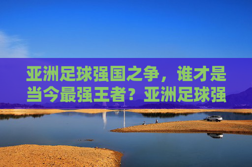 亚洲足球强国之争，谁才是当今最强王者？亚洲足球强国之争，谁才是当今最强王者？